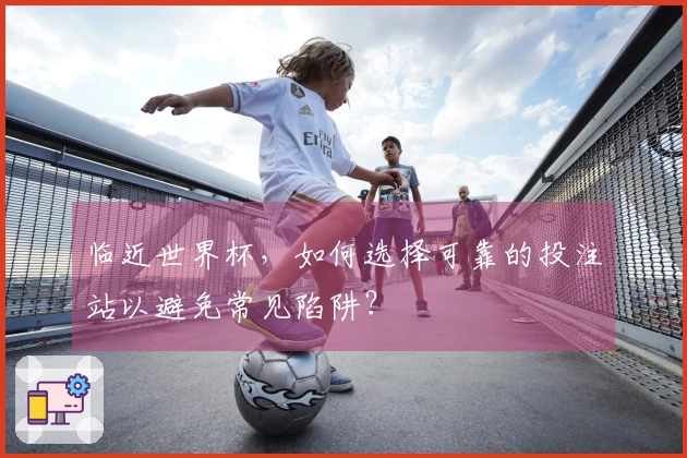 临近世界杯，如何选择可靠的投注站以避免常见陷阱？